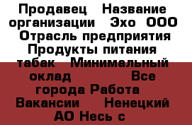 Продавец › Название организации ­ Эхо, ООО › Отрасль предприятия ­ Продукты питания, табак › Минимальный оклад ­ 27 000 - Все города Работа » Вакансии   . Ненецкий АО,Несь с.